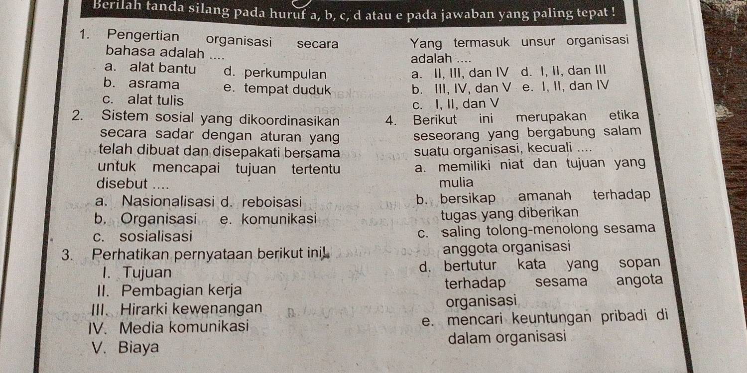 Berilah tanda silang pada huruf a, b, c, d atau e pada jawaban yang paling tepat !
1. Pengertian organisasi secara
Yang termasuk unsur organisasi
bahasa adalah ....
adalah ....
a. alat bantu d. perkumpulan a. II, III, dan IV d. I, II, dan III
b. asrama e. tempat duduk
c. alat tulis b. III, IV, dan V e. I, II, dan IV
c. I, II, dan V
2. Sistem sosial yang dikoordinasikan 4. Berikut ini merupakan etika
secara sadar dengan aturan yang seseorang yang bergabung salam 
telah dibuat dan disepakati bersama suatu organisasi, kecuali ....
untuk mencapai tujuan tertentu a. memiliki niat dan tujuan yang
disebut .... mulia
a. Nasionalisasi d. reboisasi b. bersikap amanah terhadap
b. Organisasi e. komunikasi
tugas yang diberikan
c. sosialisasi c. saling tolong-menolong sesama
3. Perhatikan pernyataan berikut ini! anggota organisasi
1. Tujuan d. bertutur kata yang sopan
II. Pembagian kerja terhadap sesama angota
III. Hirarki kewenangan organisasi
IV. Media komunikasi e. mencari keuntungan pribadi di
V. Biaya dalam organisasi