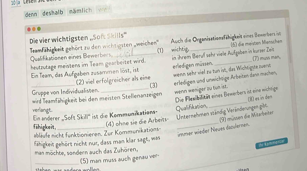 denn deshalb nämlich 
Die vier wichtigsten „Soft Skills“ 
Teamfähigkeit gehört zu den wichtigsten ,,weichen' Auch die Organisationsfähigkeit eines Bewerbers ist 
(1) wichtig, (6) die meisten Menschen 
Qualifikationen eines Bewerbers, 
heutzutage meistens im Team gearbeitet wird. in ihrem Beruf sehr viele Aufgaben in kurzer Zeit 
Ein Team, das Aufgaben zusammen löst, ist erledigen müssen. (7) muss man, 
_(2) viel erfolgreicher als eine wenn sehr viel zu tun ist, das Wichtigste zuerst 
(3) erledigen und unwichtige Arbeiten dann machen, 
Gruppe von Individualisten. 
_ 
Die Flexibilität eines Bewerbers ist eine wichtige 
wird Teamfähigkeit bei den meisten Stellenanzeigen wenn weniger zu tun ist. 
(8) es in den 
verlangt. 
Ein anderer „Soft Skill“ ist die Kommunikations- Qualifikation, 
fähigkeit,_ 
(4) ohne sie die Arbeits- Unternehmen ständig Veränderungen gibt. 
(9) müssen die Mitarbeiter 
immer wieder Neues dazulernen. 
abläufe nicht funktionieren. Zur Kommunikations- 
fähigkeit gehört nicht nur, dass man klar sagt, was 
Ihr Kommentar 
man möchte, sondern auch das Zuhören, 
_(5) man muss auch genau ver-