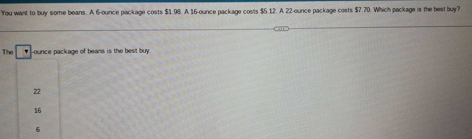 You want to buy some beans. A 6-ounce package costs $1.98. A 16-ounce package costs $5.12. A 22-ounce package costs $7.70. Which package is the best buy?
The -ounce package of beans is the best buy.
22
16
6