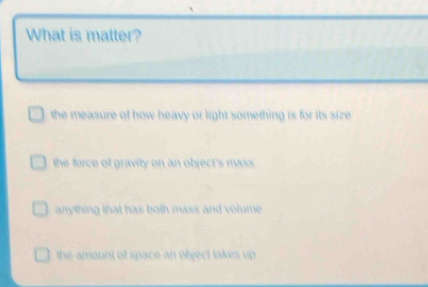 What is matter?
the measure of how heavy or light something is for its size
the force of gravity on an object's mass .
anything that has both mass and volume .
the amount of space an object takes up .