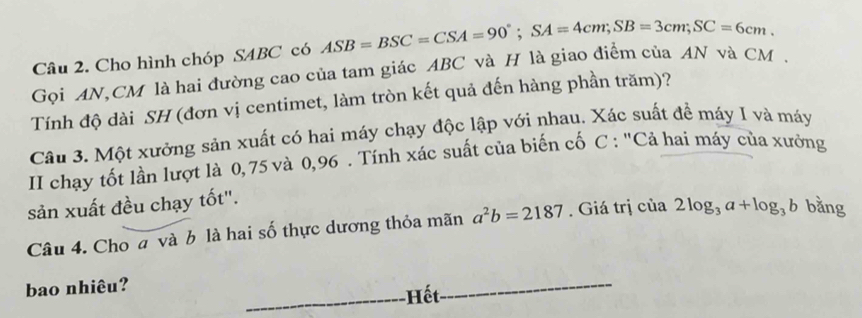 Cho hình chóp SABC có 
Gọi AN, CM là hai đường cao của tam giác ABC và H là giao điểm của AN và CM. ASB=BSC=CSA=90°; SA=4cm; SB=3cm; SC=6cm. 
Tính độ dài SH (đơn vị centimet, làm tròn kết quả đến hàng phần trăm)? 
Câu 3. Một xưởng sản xuất có hai máy chạy độc lập với nhau. Xác suất để máy I và máy 
II chạy tốt lần lượt là 0,75 và 0,96. Tính xác suất của biến cố C : "Cả hai máy của xưởng 
sản xuất đều chạy tốt". 
Câu 4. Cho a và b là hai số thực dương thỏa mãn a^2b=2187. Giá trị của 2log _3a+log _3b bằng 
bao nhiêu? 
-Hết