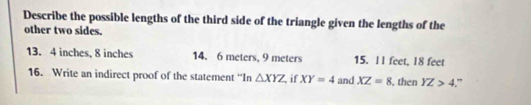 Describe the possible lengths of the third side of the triangle given the lengths of the
other two sides.
13.4 inches, 8 inches 14. 6 meters, 9 meters 15. ll feet, 18 feet
16. Write an indirect proof of the statement “In △ XYZ if XY=4 and XZ=8 , then YZ>4.”