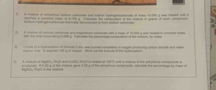 A mixture of anhydrous sodium carbonate and sodium hydrogencarbonate of mass 10.000 g was heated until it 
reached a constant mass of 8.708 g. Calculate the composition of the mixture in grams of each component. 
Sodium hydrogencarbonate thermally decomposes to form sodium carbonate. 
2) A mixture of calcium carbonate and magnesium carbonate with a mass of 10.000 g was heated to constant mass, 
with the final mass being 5.096 g. Calculate the percentage composition of the mixture, by mass. 
3) 1 mole of a hydrocarbon of formula C. H₂ was burned completely in oxygen producing carbon dioxide and water 
vapour only. It required 192 g of oxygen. Work out the formula of the hydrocarbon. 
4) A mixture of MgS O_4.7H_2O and CuSO_4.5H_2O is heated at 120°C until a mixture of the anhydrous compounds is 
produced. If 5.00 g of the mixture gave 3.00 g of the anhydrous compounds, calculate the percentage by mass of
MgSO₄.7 H_2O in the mixture.