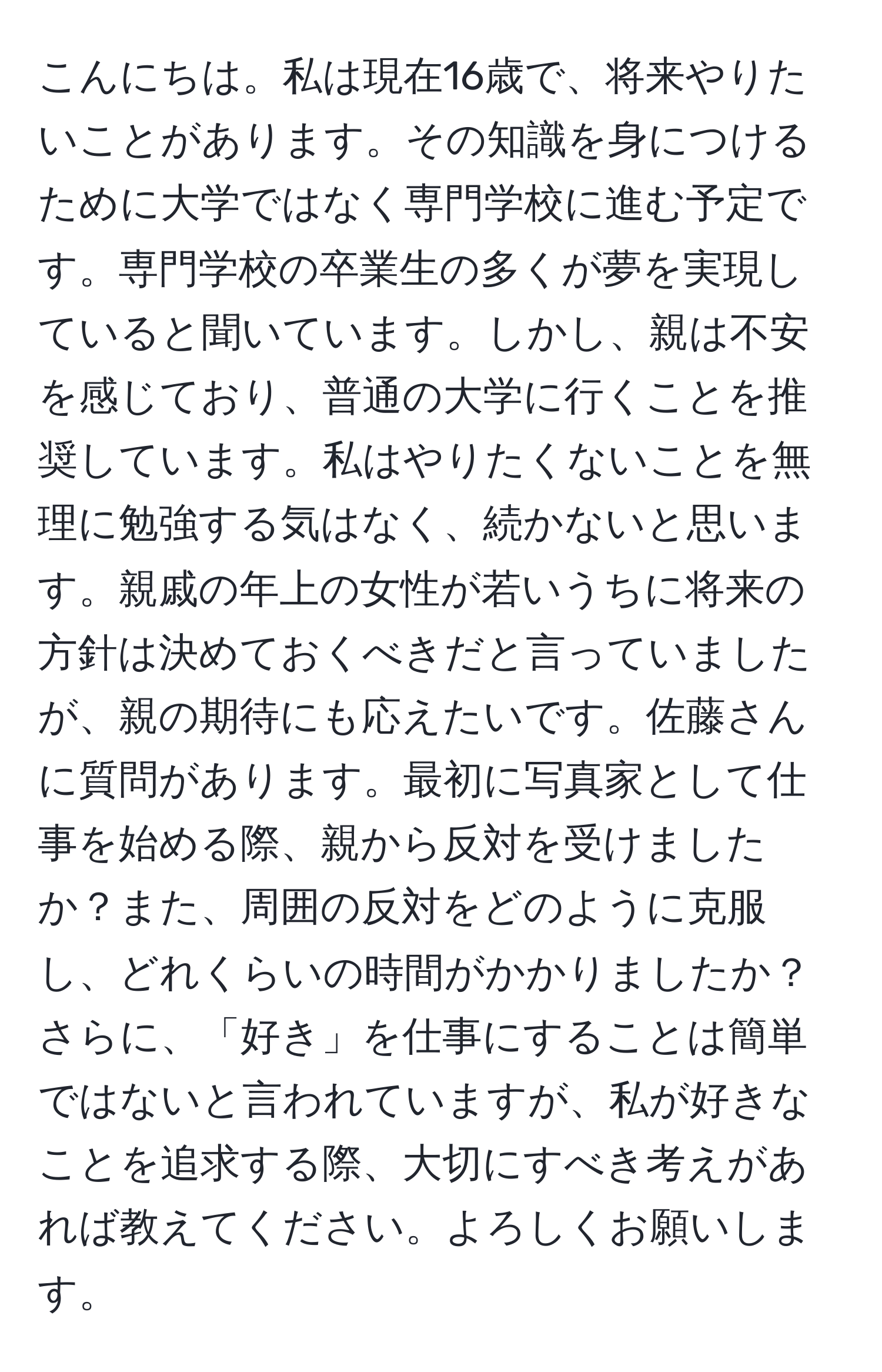 こんにちは。私は現在16歳で、将来やりたいことがあります。その知識を身につけるために大学ではなく専門学校に進む予定です。専門学校の卒業生の多くが夢を実現していると聞いています。しかし、親は不安を感じており、普通の大学に行くことを推奨しています。私はやりたくないことを無理に勉強する気はなく、続かないと思います。親戚の年上の女性が若いうちに将来の方針は決めておくべきだと言っていましたが、親の期待にも応えたいです。佐藤さんに質問があります。最初に写真家として仕事を始める際、親から反対を受けましたか？また、周囲の反対をどのように克服し、どれくらいの時間がかかりましたか？さらに、「好き」を仕事にすることは簡単ではないと言われていますが、私が好きなことを追求する際、大切にすべき考えがあれば教えてください。よろしくお願いします。