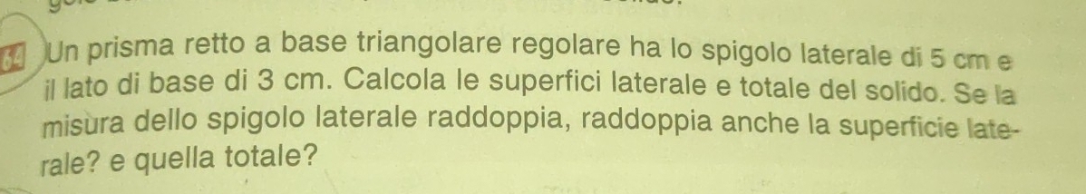 ( Un prisma retto a base triangolare regolare ha lo spigolo laterale di 5 cm e 
il lato di base di 3 cm. Calcola le superfici laterale e totale del solido. Se la 
misura dello spigolo laterale raddoppia, raddoppia anche la superficie late- 
rale? e quella totale?