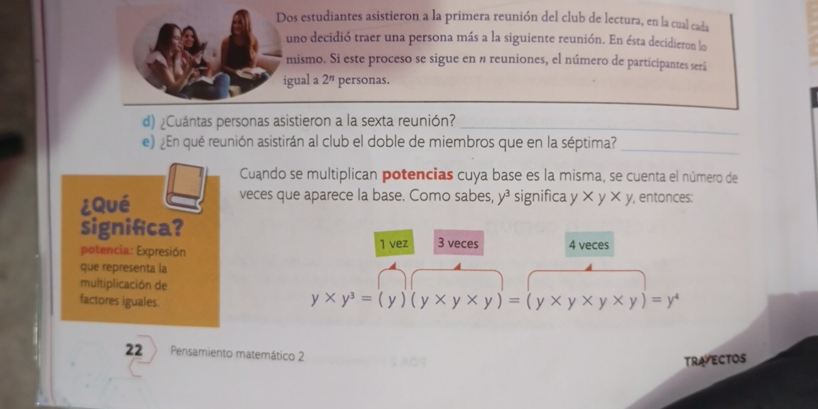 Dos estudiantes asistieron a la primera reunión del club de lectura, en la cual cada
uno decidió traer una persona más a la siguiente reunión. En ésta decidieron lo
mismo. Si este proceso se sigue en n reuniones, el número de participantes será
igual a 2^n personas.
d) ¿Cuántas personas asistieron a la sexta reunión?_
e) ¿En qué reunión asistirán al club el doble de miembros que en la séptima?_
Cuando se multiplican potencias cuya base es la misma, se cuenta el número de
veces que aparece la base. Como sabes, y^3
¿Qué significa y xy* y , entonces:
significa?
1 vez 3 veces
potencia: Expresión 4 veces
que representa la
multiplicación de
factores iguales.
y* y^3=(y)(y* y* y)=(y* y* y* y)=y^4
22 Pensamiento matemático 2
TRA ECTOS