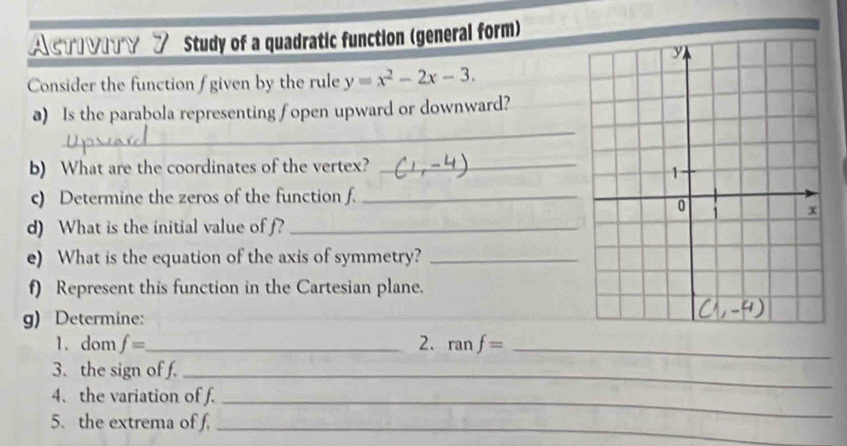 AcTινιTγ ブ Study of a quadratic function (general form) 
Consider the function f given by the rule y=x^2-2x-3. 
_ 
a) Is the parabola representing fopen upward or downward? 
b) What are the coordinates of the vertex?_ 
c) Determine the zeros of the function f._ 
d) What is the initial value of f?_ 
e) What is the equation of the axis of symmetry?_ 
f) Represent this function in the Cartesian plane. 
g) Determine: 
1. dom f= _ 2. ranf= _ 
3. the sign of f._ 
4. the variation of f._ 
5. the extrema of f._