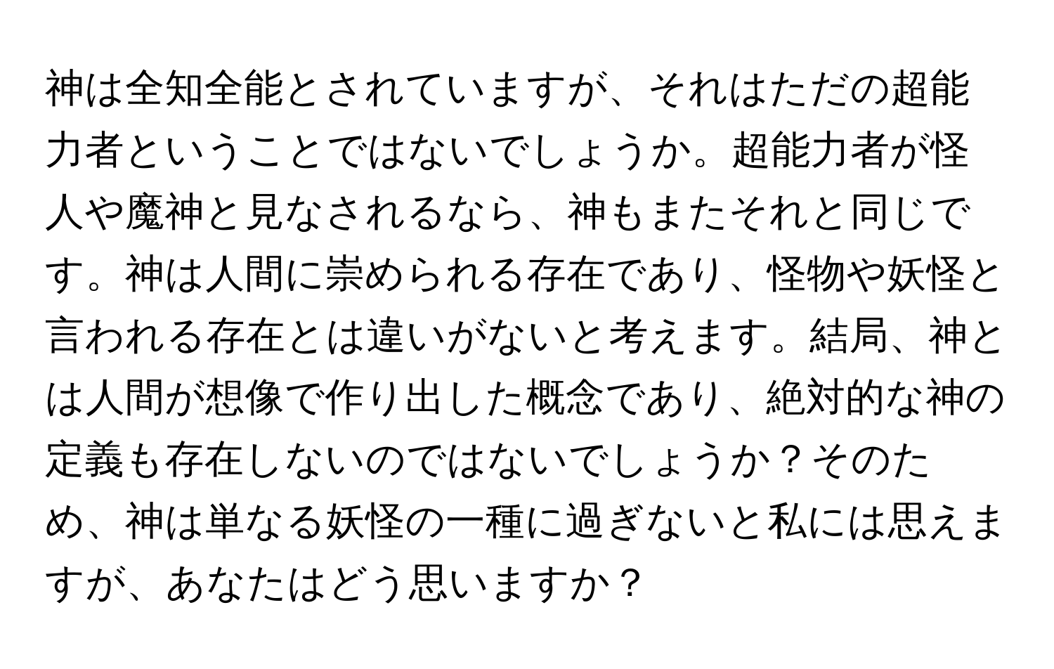 神は全知全能とされていますが、それはただの超能力者ということではないでしょうか。超能力者が怪人や魔神と見なされるなら、神もまたそれと同じです。神は人間に崇められる存在であり、怪物や妖怪と言われる存在とは違いがないと考えます。結局、神とは人間が想像で作り出した概念であり、絶対的な神の定義も存在しないのではないでしょうか？そのため、神は単なる妖怪の一種に過ぎないと私には思えますが、あなたはどう思いますか？