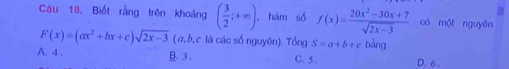 Biốt rằng trên khoảng ( 3/2 ;+∈fty ), , hàm số f(x)= (20x^2-30x+7)/sqrt(2x-3)  có một nguyên
F(x)=(ax^2+bx+c)sqrt(2x-3) ( a, b, c là các số nguyên). Tổng S=a+b+c bàng
A. 4. B. 3. C. 5. D. 6.