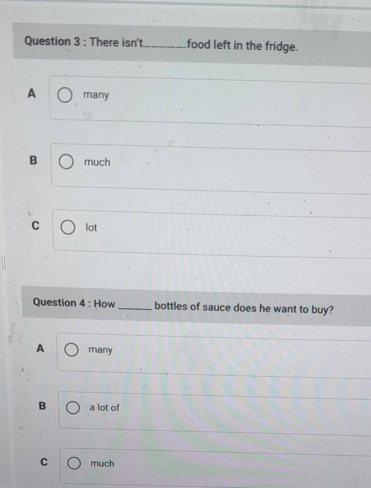 There isn't_ food left in the fridge.
A many
B much
C lot
Question 4 : How _bottles of sauce does he want to buy?
A
many
B a lot of
C
much