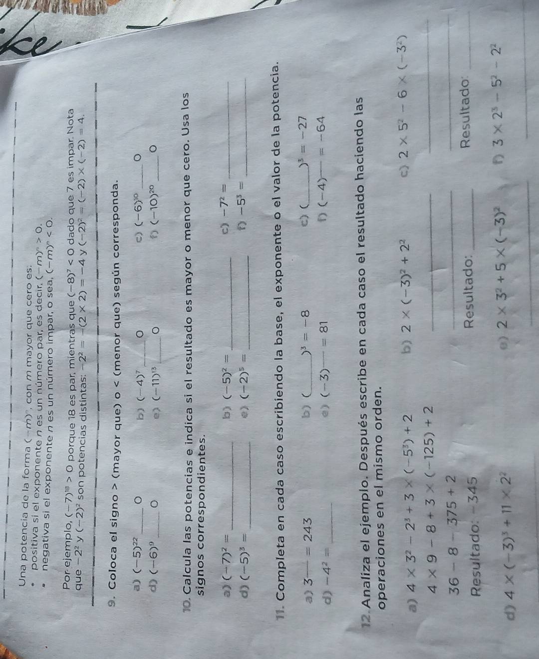 Una potencia de la forma (-m)', con m mayor que cero es:
positiva si el exponente n es un número par, es decir. (-m)^n>0.
negativa si el exponente n es un número impar, o sea, (-m)^n<0.
Por ejemplo, (-7)^18>0 porque 18 es par, mientras que (-8)^7<0</tex> dado que 7 es impar. Nota
que -2^2 y (-2)^2 son potencias distintas: -2^2=-(2* 2)=-4 y (-2)^2=(-2)* (-2)=4.
9. Coloca el signo > (mayor que) o (menor que) según corresponda.
a) (-5)^22 _ 。 b) (-4)^7 _。 C) (-6)^10 _。
d) (-6)^9 _。 (-11)^13 _ (-10)^20 _
e)
10. Calcula las potencias e indica si el resultado es mayor o menor que cero. Usa los
signos correspondientes.
a) (-7)^2= _b) (-5)^2= _c) -7^2= _
d) (-5)^3= _e) (-2)^5= _
_ -5^3=
11. Completa en cada caso escribiendo la base, el exponente o el valor de la potencia.
a) 3^(_ )=243 b) (_ )^3=-8 c) (_ )^3=-27
d) -4^2= _e) (-3)^_ =81 f) (-4)=-64
12. Analiza el ejemplo. Después escribe en cada caso el resultado haciendo las
operaciones en el mismo orden.
_
a) 4* 3^2-2^3+3* (-5^3)+2
b) 2* (-3)^2+2^2 c) 2* 5^2-6* (-3^2)
_ 4* 9-8+3* (-125)+2
36-8-375+2
_
_
Resultado: -345 Resultado:_ Resultado:_
_
d) 4* (-3)^3+11* 2^2
e) 2* 3^2+5* (-3)^2 f) 3* 2^3-5^2-2^2
_