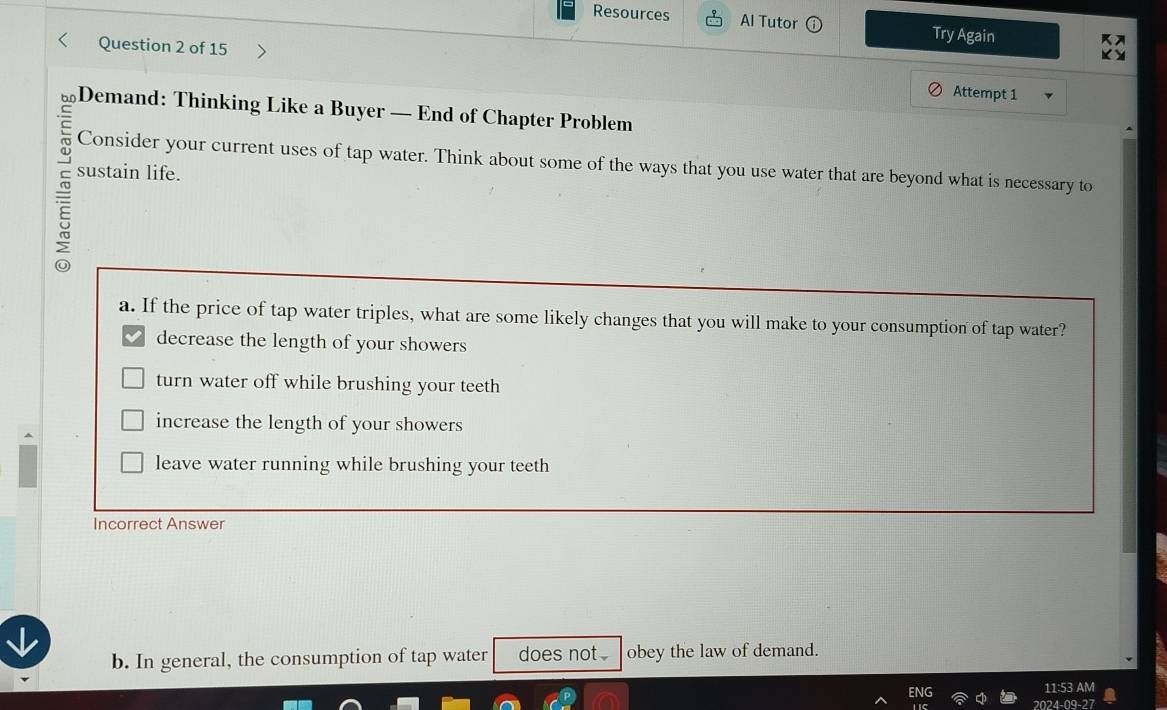 Resources Al Tutor Try Again
Question 2 of 15 Attempt 1
hū Demand: Thinking Like a Buyer — End of Chapter Problem
Consider your current uses of tap water. Think about some of the ways that you use water that are beyond what is necessary to
sustain life.
a. If the price of tap water triples, what are some likely changes that you will make to your consumption of tap water?
decrease the length of your showers
turn water off while brushing your teeth
increase the length of your showers
leave water running while brushing your teeth
Incorrect Answer
b. In general, the consumption of tap water does not. obey the law of demand.
11:53 AM