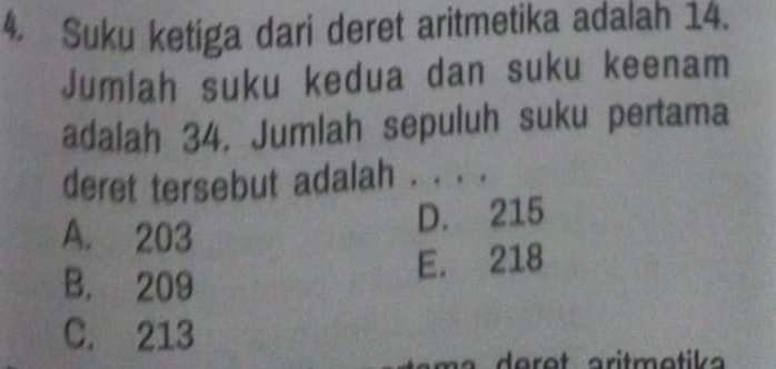 Suku ketiga dari deret aritmetika adalah 14.
Jumlah suku kedua dan suku keenam
adalah 34. Jumlah sepuluh suku pertama
deret tersebut adalah . . . .
A. 203
D. 215
E. 218
B. 209
C. 213