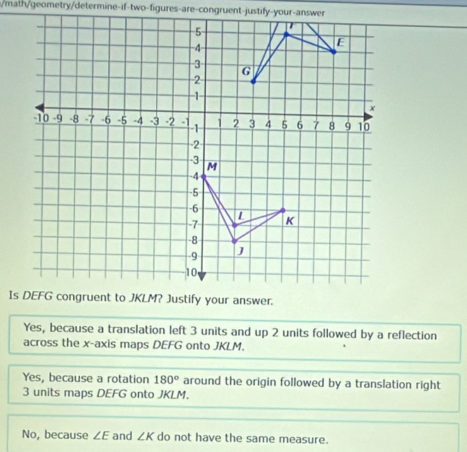 math/geometry/determine-if-two-figures-are-congruent-justify-your-answer
Yes, because a translation left 3 units and up 2 units followed by a reflection
across the x-axis maps DEFG onto JKLM.
Yes, because a rotation 180° around the origin followed by a translation right
3 units maps DEFG onto JKLM.
No, because ∠ E and ∠ K do not have the same measure.