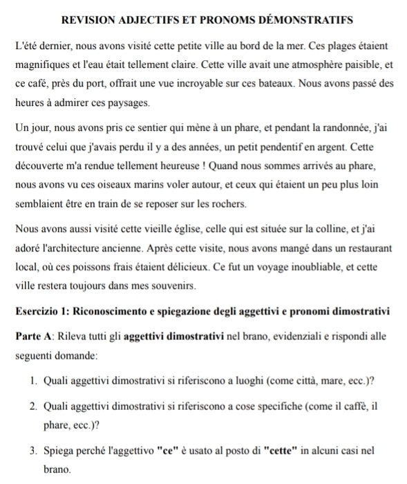 REVISION ADJECTIFS ET PRONOMS DÉMONSTRATIFS
L'été dernier, nous avons visité cette petite ville au bord de la mer. Ces plages étaient
magnifiques et l'eau était tellement claire. Cette ville avait une atmosphère paisible, et
ce café, près du port, offrait une vue incroyable sur ces bateaux. Nous avons passé des
heures à admirer ces paysages.
Un jour, nous avons pris ce sentier qui mène à un phare, et pendant la randonnée, j'ai
trouvé celui que j'avais perdu il y a des années, un petit pendentif en argent. Cette
découverte m'a rendue tellement heureuse ! Quand nous sommes arrivés au phare,
nous avons vu ces oiseaux marins voler autour, et ceux qui étaient un peu plus loin
semblaient être en train de se reposer sur les rochers.
Nous avons aussi visité cette vieille église, celle qui est située sur la colline, et j'ai
adoré l'architecture ancienne. Après cette visite, nous avons mangé dans un restaurant
local, où ces poissons frais étaient délicieux. Ce fut un voyage inoubliable, et cette
ville restera toujours dans mes souvenirs.
Esercizio 1: Riconoscimento e spiegazione degli aggettivi e pronomi dimostrativi
Parte A: Rileva tutti gli aggettivi dimostrativi nel brano, evidenziali e rispondi alle
seguenti domande:
1. Quali aggettivi dimostrativi si riferiscono a luoghi (come città, mare, ecc.)?
2. Quali aggettivi dimostrativi si riferiscono a cose specifiche (come il caffè, il
phare, ecc.)?
3. Spiega perché l'aggettivo "ce" è usato al posto di "cette" in alcuni casi nel
brano.