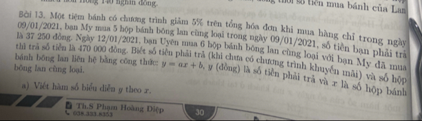 ng 140 nghi dong. 
g thời số tiền mua bánh của Lan 
Bài 13. Một tiệm bánh có chương trình giảm 5% trên tổng hóa đơn khi mua hàng chỉ trong ngày 
09/01/2021, bạn My mua 5 hộp bánh bông lan cùng loại trong ngày 09/01/2021, số tiên bạn phải trà 
là 37 250 đồng. Ngày 12/01/2021, bạn Uyên mua 6 hộp bánh bóng lan cùng loại với bạn My đã mua 
thì trã số tiền là 470 000 đồng. Biết số t h (khi chưa có chương trình khuyến mãi) và số hộp 
bōng lan cùng loại. 
bánh bông lan liên hệ bằng công thức: y=ax+b , y (đồng) là số tiền phải trả và π là số hộp bánh 
a) Viết hàm số biểu diễn y theo r. 
Th.S Phạm Hoàng Điệp 30
038.333.8353