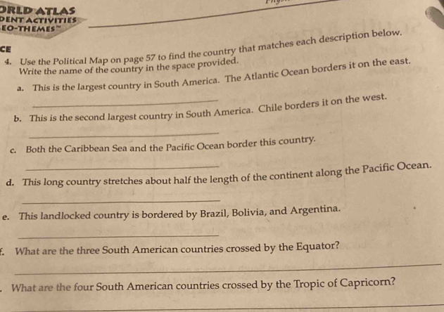 ORLD ATLAS 
DENT ACtivitIes 
EO-THEMEs '' 
4. Use the Political Map on page 57 to find the country that matches each description below. 
CE 
Write the name of the country in the space provided. 
a. This is the largest country in South America. The Atlantic Ocean borders it on the east. 
b. This is the second largest country in South America. Chile borders it on the west. 
_ 
c. Both the Caribbean Sea and the Pacific Ocean border this country. 
d. This long country stretches about half the length of the continent along the Pacific Ocean. 
_ 
e. This landlocked country is bordered by Brazil, Bolivia, and Argentina. 
_ 
f. What are the three South American countries crossed by the Equator? 
_ 
What are the four South American countries crossed by the Tropic of Capricorn? 
_