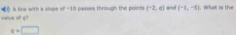 A line with a slope of -10 passes through the points (-2,q) and (-1,-5). What is the 
value of q?
q=□