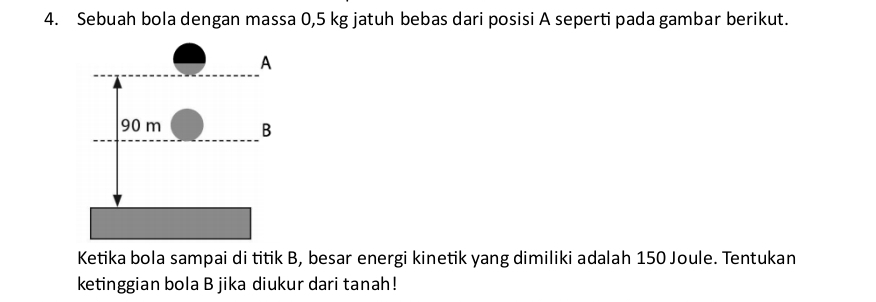 Sebuah bola dengan massa 0,5 kg jatuh bebas dari posisi A seperti pada gambar berikut. 
Ketika bola sampai di titik B, besar energi kinetik yang dimiliki adalah 150 Joule. Tentukan 
ketinggian bola B jika diukur dari tanah!