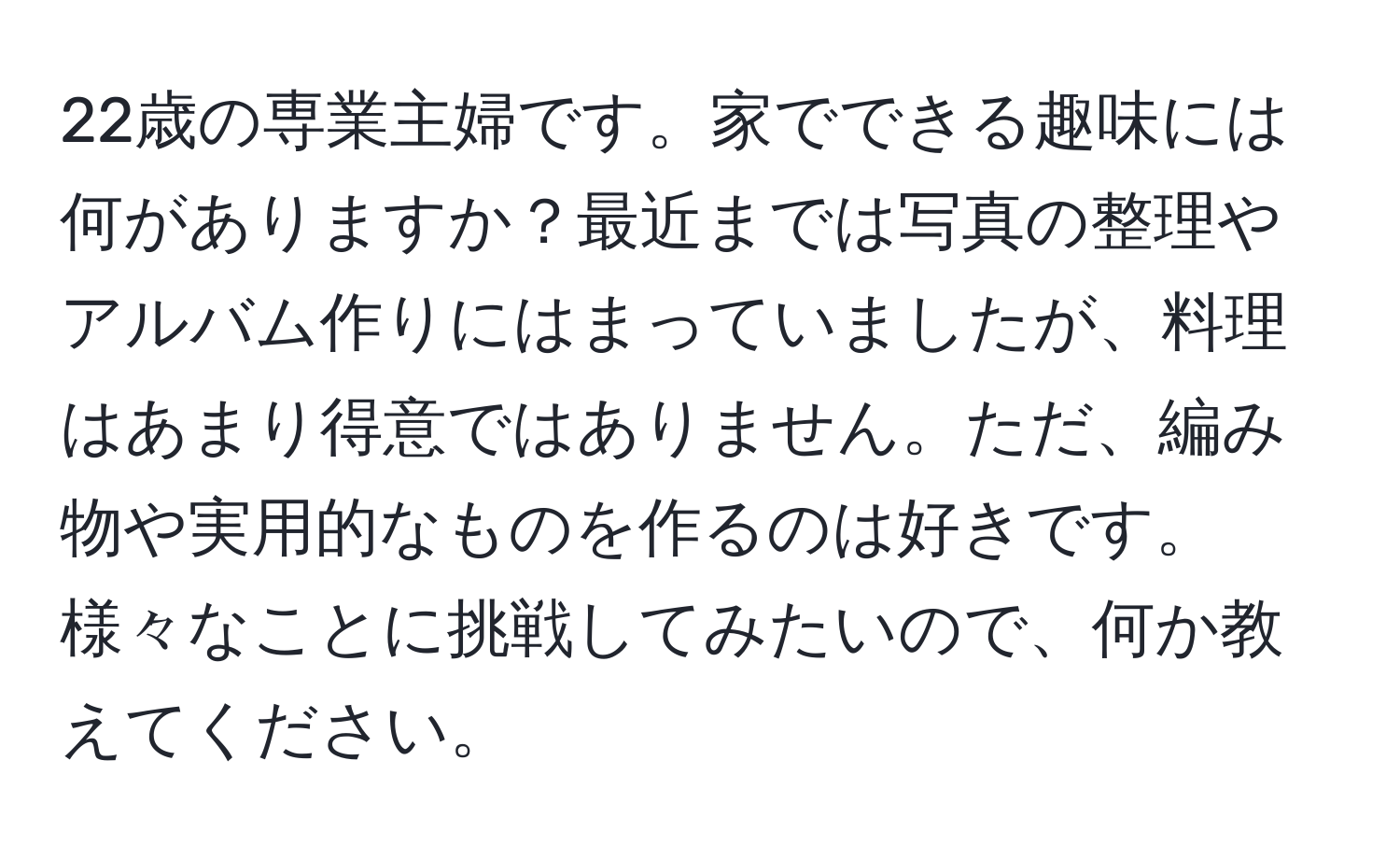 22歳の専業主婦です。家でできる趣味には何がありますか？最近までは写真の整理やアルバム作りにはまっていましたが、料理はあまり得意ではありません。ただ、編み物や実用的なものを作るのは好きです。様々なことに挑戦してみたいので、何か教えてください。