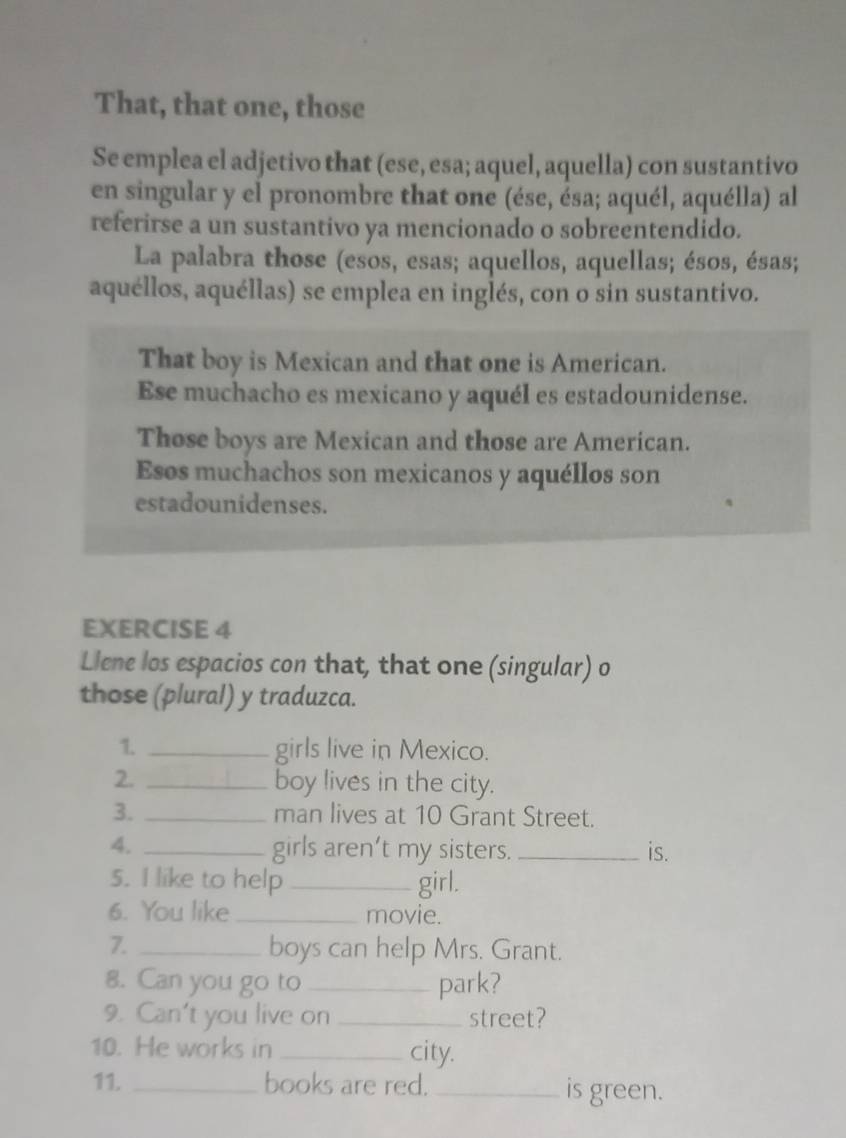 That, that one, those 
Se emplea el adjetivo that (ese, esa; aquel, aquella) con sustantivo 
en singular y el pronombre that one (ése, ésa; aquél, aquélla) al 
referirse a un sustantivo ya mencionado o sobreentendido. 
La palabra those (esos, esas; aquellos, aquellas; ésos, ésas; 
aquéllos, aquéllas) se emplea en inglés, con o sin sustantivo. 
That boy is Mexican and that one is American. 
Ese muchacho es mexicano y aquél es estadounidense. 
Those boys are Mexican and those are American. 
Esos muchachos son mexicanos y aquéllos son 
estadounidenses. 
EXERCISE 4 
Llene los espacios con that, that one (singular) o 
those (plural) y traduzca. 
1. _girls live in Mexico. 
2. _boy lives in the city. 
3. _man lives at 10 Grant Street. 
4._ 
girls aren’t my sisters. _is. 
5. I like to help _girl. 
6. You like_ movie. 
7. _boys can help Mrs. Grant. 
8. Can you go to _park? 
9. Can't you live on _street? 
10. He works in _city. 
11. _books are red. _is green.