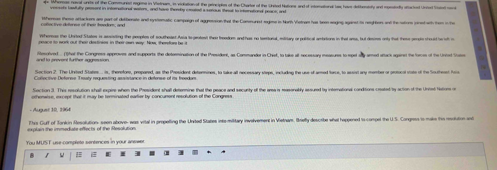Whereas naval units of the Communist regime in Vietnam, in violation of the principles of the Charter of the United Nations and of international law, have deliberately and repeatedly attacked United Stated naval
vessels lawfully present in international waters, and have thereby created a serious threat to international peace; and
Whereas these attackers are part of deliberate and systematic campaign of aggression that the Communist regime in North Vietnam has been waging against its neighbors and the nations joined with them in the
collective defense of their freedom; and
Whereas the United States is assisting the peoples of southeast Asia to protest their freedom and has no teritorial, military or political ambitions in that area, but desires only that these people should be left in
peace to work out their destinies in their own way: Now, therefore be it
Resolved... (t)hat the Congress approves and supports the determination of the President, as Commander in Chief, to take all necessary measures to repel asy armed attack against the forces of the United States
and to prevent further aggression.
5
Section 2. The United States... is, therefore, prepared, as the President determines, to take all necessary steps, including the use of armed force, to assist any member or protocol state of the Southeast Asia
Collective Defense Treaty requesting assistance in defense of its freedom
Section 3. This resolution shall expire when the President shall determine that the peace and security of the area is reasonably assured by international conditions created by action of the United Nations on
otherwise, except that it may be terminated earlier by concurrent resolution of the Congress
- August 10, 1964
This Gulf of Tonkin Resolution- seen above- was vital in propelling the United States into military involvement in Vietnam. Brielly describe what happened to compel the U.S. Congress to make this resolution and
explain the immediate effects of the Resolution.
You MUST use complete sentences in your answer.
B I u = i