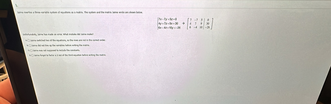 Jaime rewrites a three-variable system of equations as a matrix. The system and the matrix Jaime wrote are shown below.
beginbmatrix 7x-7y+5z=0& 4y+7z+9x=30&to beginbmatrix 7&-7&5&0y=-26endarray.  to beginbmatrix 70 6xendarray.  to  30 6&-4&10endvmatrix
Unfortunately, Jaime has made an error. What mistake did Jaime make?
Jame was not supposed to include the constants .