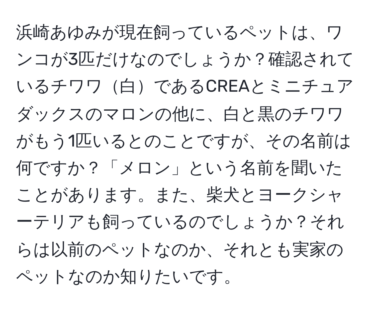 浜崎あゆみが現在飼っているペットは、ワンコが3匹だけなのでしょうか？確認されているチワワ白であるCREAとミニチュアダックスのマロンの他に、白と黒のチワワがもう1匹いるとのことですが、その名前は何ですか？「メロン」という名前を聞いたことがあります。また、柴犬とヨークシャーテリアも飼っているのでしょうか？それらは以前のペットなのか、それとも実家のペットなのか知りたいです。