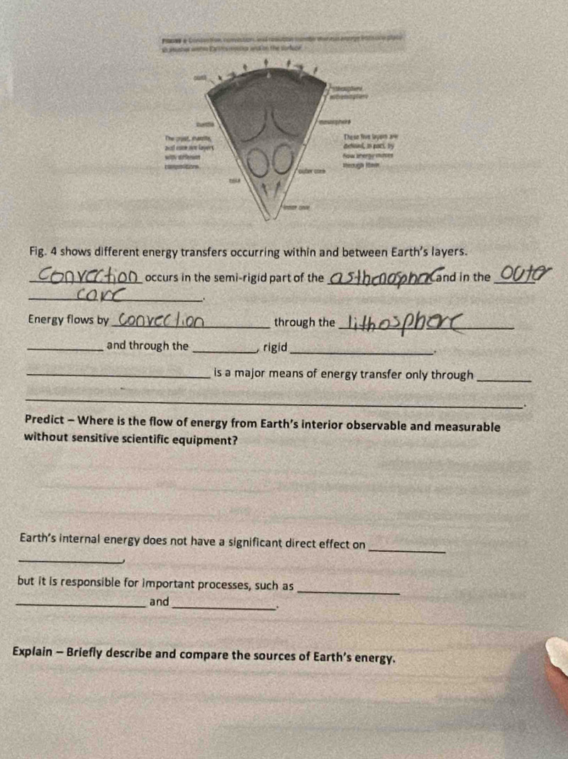 pas e Cond o t o convistion es é noubs se car a u ano * éars uce ptáo 
sh auster wete Eartres rnjecer and on the sorluce . 
Fig. 4 shows different energy transfers occurring within and between Earth's layers. 
_occurs in the semi-rigid part of the _Cand in the_ 
_. 
Energy flows by_ through the_ 
_and through the _ rigid_ . 
_is a major means of energy transfer only through_ 
_ 
Predict - Where is the flow of energy from Earth’s interior observable and measurable 
without sensitive scientific equipment? 
_ 
Earth's internal energy does not have a significant direct effect on 
_ 
_ 
but it is responsible for important processes, such as 
_and 
_ . 
Explain - Briefly describe and compare the sources of Earth’s energy.