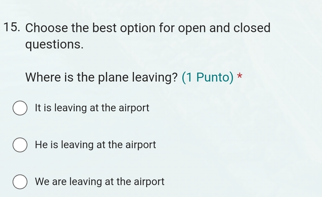 Choose the best option for open and closed
questions.
Where is the plane leaving? (1 Punto) *
It is leaving at the airport
He is leaving at the airport
We are leaving at the airport