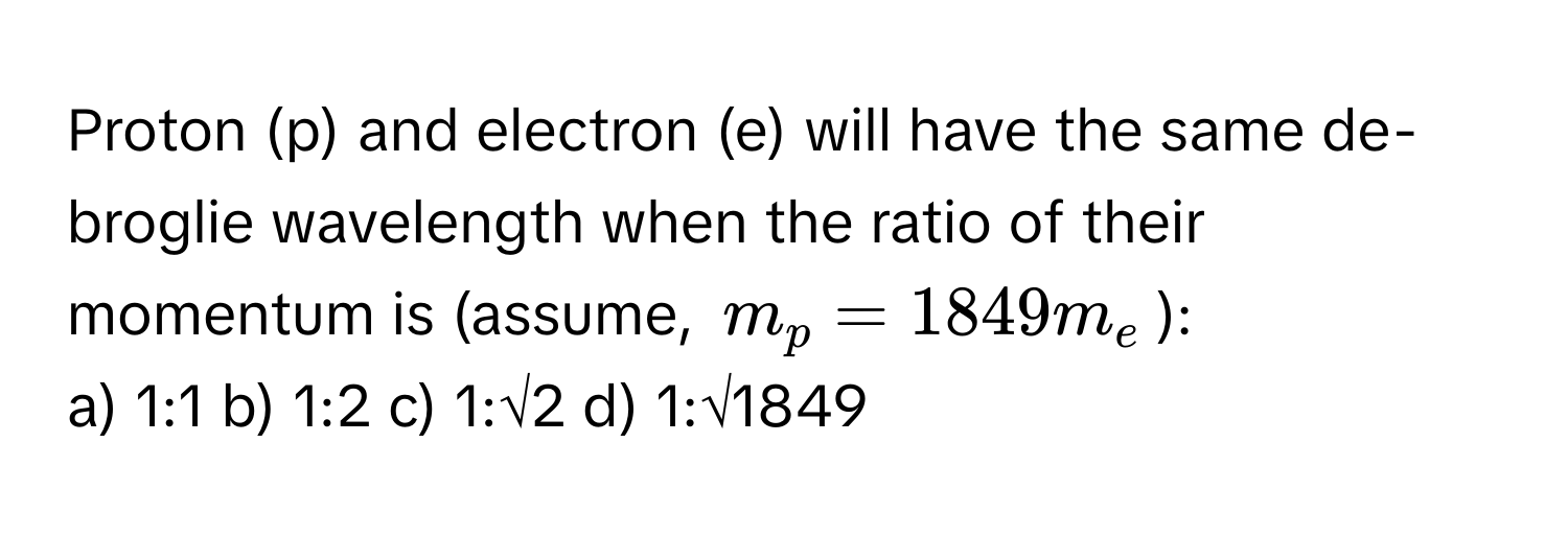 Proton (p) and electron (e) will have the same de-broglie wavelength when the ratio of their momentum is (assume, $m_p = 1849 m_e$):

a) 1:1 b) 1:2 c) 1:√2 d) 1:√1849