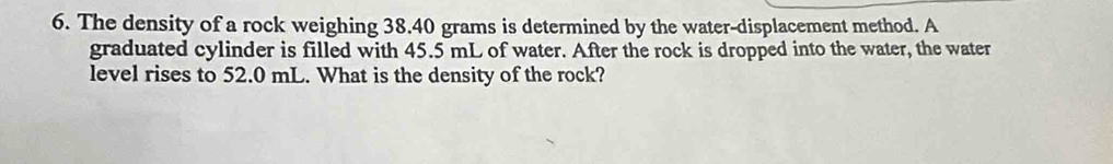 The density of a rock weighing 38.40 grams is determined by the water-displacement method. A 
graduated cylinder is filled with 45.5 mL of water. After the rock is dropped into the water, the water 
level rises to 52.0 mL. What is the density of the rock?