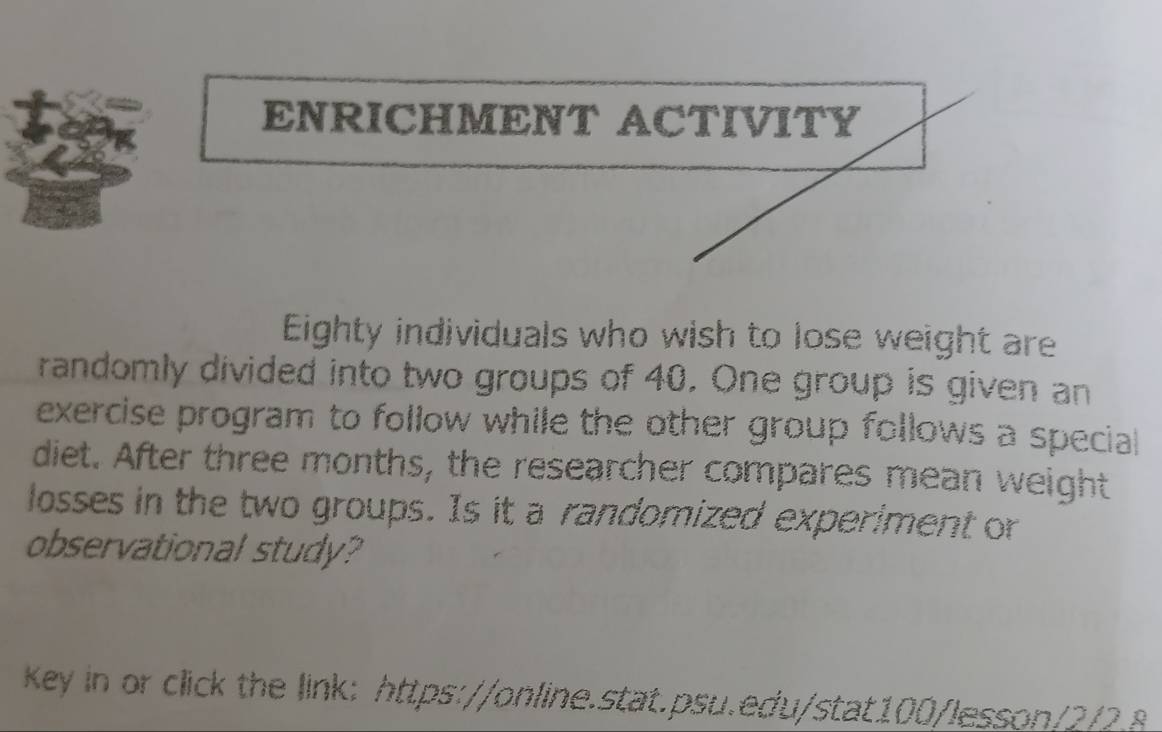 ENRICHMENT ACTIVITY 
Eighty individuals who wish to lose weight are 
randomly divided into two groups of 40. One group is given an 
exercise program to follow while the other group follows a special 
diet. After three months, the researcher compares mean weight 
losses in the two groups. Is it a randomized experiment or 
observational study? 
Key in or click the link: https://online.stat.psu.edu/stat100/lesson/2/2 8