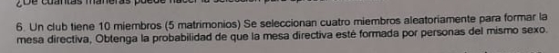 cuantas maneras pue 
6. Un club tiene 10 miembros (5 matrimonios) Se seleccionan cuatro miembros aleatoriamente para formar la 
mesa directiva, Obtenga la probabilidad de que la mesa directiva esté formada por personas del mismo sexo.