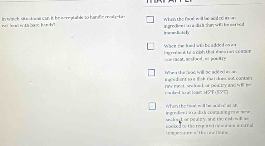 In which situations can it be acceptable to handle ready-to-
eat food with bare hands? When the food will be added as an
ingredient to a dish that will be served
immediately
When the food will be added as an
ingredient to a dish that does not contain
raw meat, seafood, or poultry
When the food will be added as an
ingredient to a dish that does not contain
raw meat, seafood, or poultry and will be
cooked to at least 145°F (63°C)
When the food will be added as an
ingredient to a dish containing raw meat.
seafood, or poultry, and the dish will be
cooked to the required minimum internal
temperature of the raw items