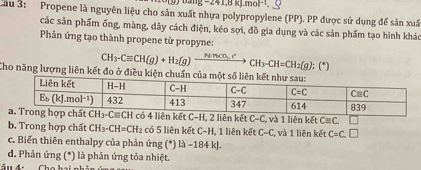 Dang -241,8kJ.mol^(-1)
Cầu 3: Propene là nguyên liệu cho sản xuất nhựa polypropylene (PP). PP được sử dụng để sản xuấ
các sản phẩm ống, màng, dây cách điện, kéo sợi, đồ gia dụng và các sản phẩm tạo hình khác
Phản ứng tạo thành propene từ propyne:
CH_3-Cequiv CH(g)+H_2(g)xrightarrow Pd/PbCO_3.t°CH_3-CH=CH_2(g);(*)
Cho năng lượng liên kết đo ở đ
ó 4 liên kết C-H, 2 liên kết C-C , và 1 liên kết Cequiv C. □
b. Trong hợp chất CH_3-CH=CH_2 có 5 liên kết C−H, 1 liên kết C-C , và 1 liên kết C=C.□
c. Biến thiên enthalpy của phản ứng (*) là −184 kJ.
d. Phản ứng (*) là phản ứng tỏa nhiệt.
Câu 4:  Cho hai nhản