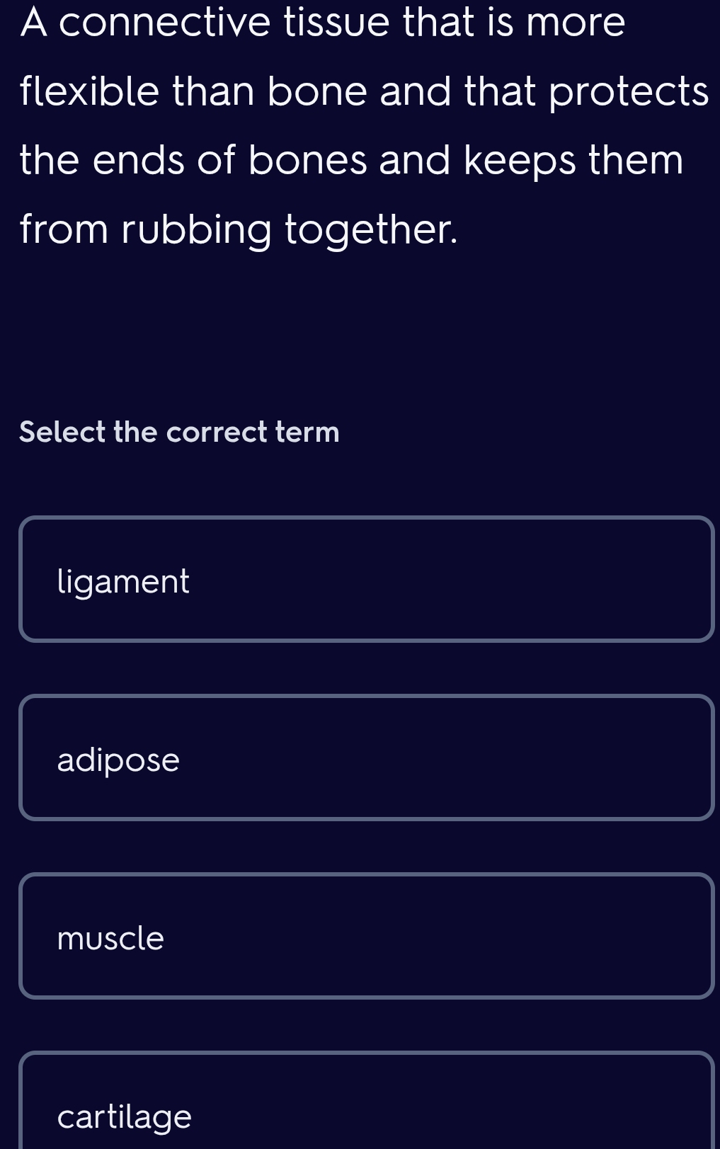 A connective tissue that is more
flexible than bone and that protects
the ends of bones and keeps them
from rubbing together.
Select the correct term
ligament
adipose
muscle
cartilage