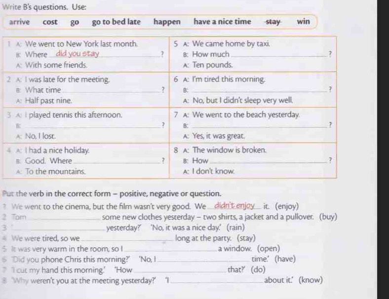 Write B's questions. Use: 
arrive cost go go to bed late happen have a nice time stay win 
1
2
3 
4 
Put the verb in the correct form - positive, negative or question. 
? We went to the cinema, but the film wasn't very good. We __didn't enjoy__ it. (enjoy) 
2 Tom_ some new clothes yesterday - two shirts, a jacket and a pullover. (buy) 
3 '_ yesterday?’ ‘No, it was a nice day.’ (rain) 
We were tired, so we_ long at the party. (stay) 
$ It was very warm in the room, so I_ a window. (open) 
6 'Did you phone Chris this morning?' 'No, I _time.' (have) 
‘II cut my hand this morning.’ ‘How_ that?' (do) 
⑧ ‘Why weren't you at the meeting yesterday?’ ‘I_ about it.' (know)