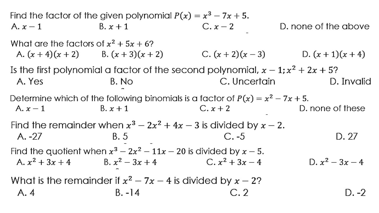 Find the factor of the given polynomial P(x)=x^3-7x+5.
A. x-1 B. x+1 C. x-2 D. none of the above
What are the factors of x^2+5x+6 ?
A. (x+4)(x+2) B. (x+3)(x+2) C. (x+2)(x-3) D. (x+1)(x+4)
Is the first polynomial a factor of the second polynomial, x-1; x^2+2x+5 ?
A. Yes B. No C. Uncertain D. Invalid
Determine which of the following binomials is a factor of P(x)=x^2-7x+5.
A. x-1 B. x+1 C. x+2 D. none of these
Find the remainder when x^3-2x^2+4x-3 is divided by x-2.
A. -27 B. 5 C. -5 D. 27
Find the quotient when x^3-2x^2-11x-20 is divided by x-5.
A. x^2+3x+4 B. x^2-3x+4 C. x^2+3x-4 D. x^2-3x-4
What is the remainder if x^2-7x-4 is divided by x-2 2
A. 4 B. -14 C. 2 D. -2