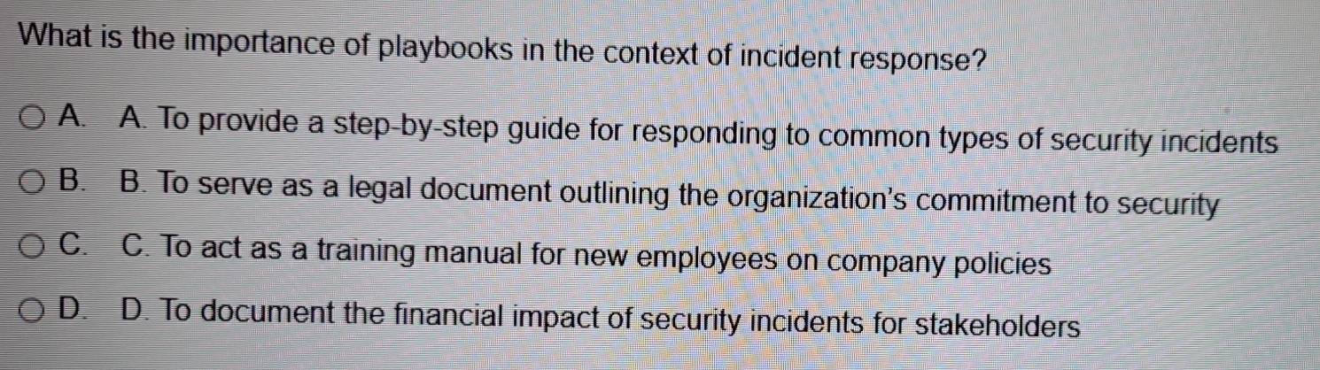 What is the importance of playbooks in the context of incident response?
A. A. To provide a step-by-step guide for responding to common types of security incidents
B. B. To serve as a legal document outlining the organization's commitment to security
C. C. To act as a training manual for new employees on company policies
D. D. To document the financial impact of security incidents for stakeholders