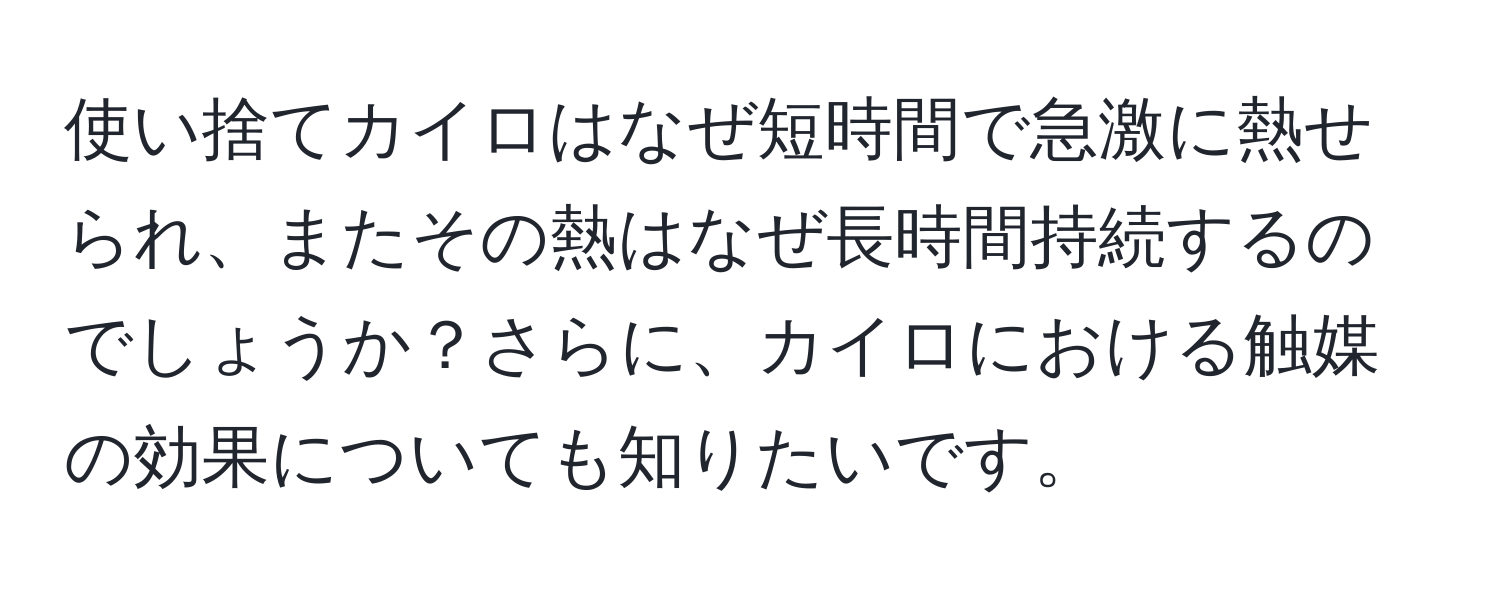 使い捨てカイロはなぜ短時間で急激に熱せられ、またその熱はなぜ長時間持続するのでしょうか？さらに、カイロにおける触媒の効果についても知りたいです。