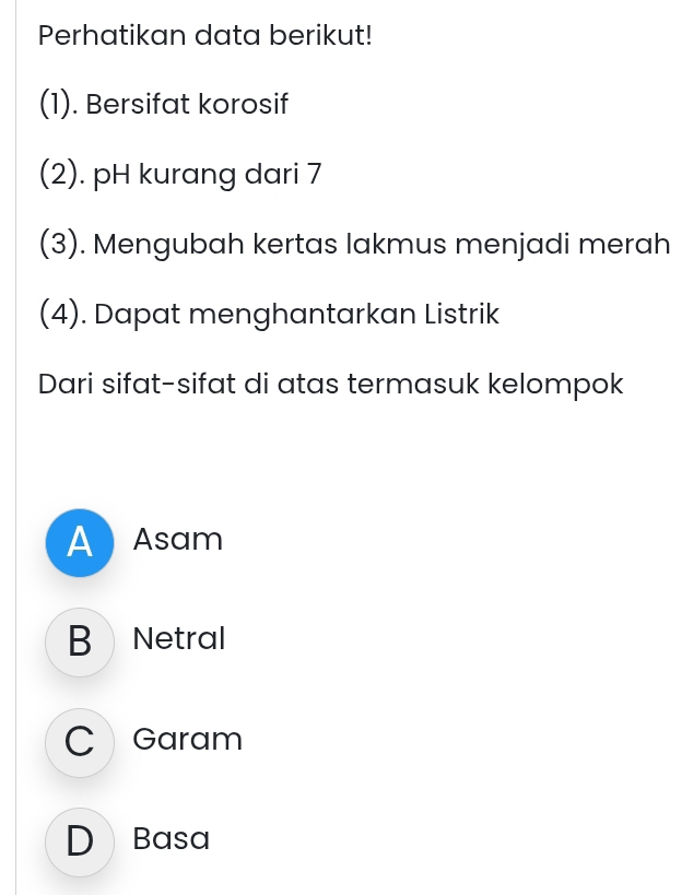 Perhatikan data berikut!
(1). Bersifat korosif
(2). pH kurang dari 7
(3). Mengubah kertas lakmus menjadi merah
(4). Dapat menghantarkan Listrik
Dari sifat-sifat di atas termasuk kelompok
A Asam
B Netral
C Garam
D Basa