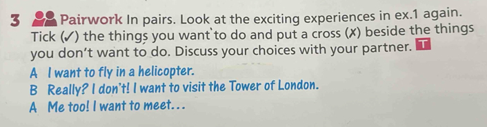 Pairwork In pairs. Look at the exciting experiences in ex.1 again.
Tick (✓) the things you want to do and put a cross (✗) beside the things
you don’t want to do. Discuss your choices with your partner.
A l want to fly in a helicopter.
B Really? I don't! I want to visit the Tower of London.
A Me too! I want to meet. . .