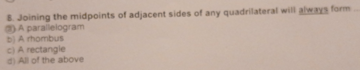 Joining the midpoints of adjacent sides of any quadrilateral will always form .._
3 A parallelogram
b) A rhombus
c) A rectangle
d) All of the above