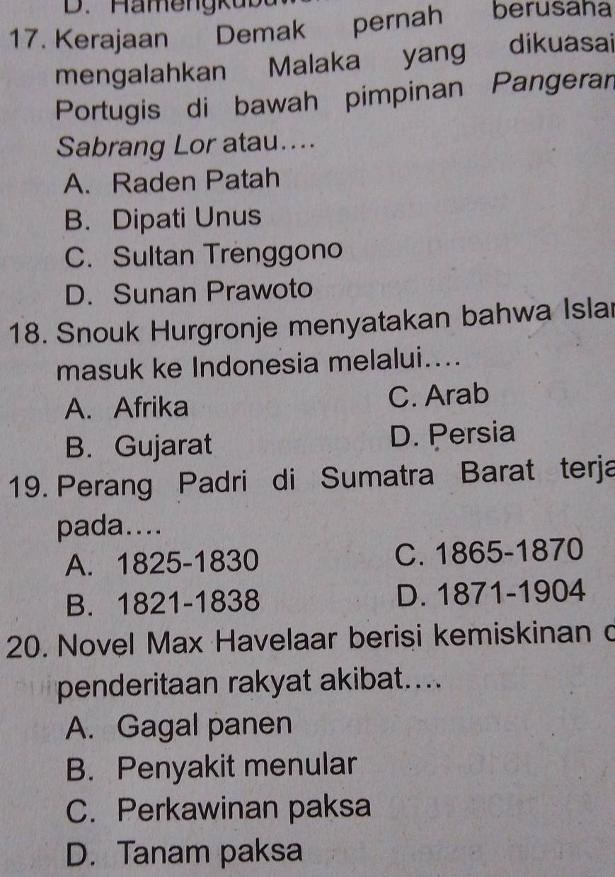 Ha me ng k u 
17. Kerajaan Demak pernah berusaha
mengalahkan Malaka yang dikuasai
Portugis di bawah pimpinan Pangerar
Sabrang Lor atau....
A. Raden Patah
B. Dipati Unus
C. Sultan Trenggono
D. Sunan Prawoto
18. Snouk Hurgronje menyatakan bahwa Isla
masuk ke Indonesia melalui....
A. Afrika C. Arab
B. Gujarat D. Persia
19. Perang Padri di Sumatra Barat terja
pada....
A. 1825 -1830 C. 1865-1870
B. 1821-1838 D. 1871-1904
20. Novel Max Havelaar berisi kemiskinan c
penderitaan rakyat akibat…...
A. Gagal panen
B. Penyakit menular
C. Perkawinan paksa
D. Tanam paksa