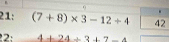 21: (7+8)* 3-12/ 4
22: 4+24/ 3+7-4