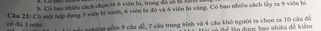 Có bao nhiêu cách chọn ra 6 viên bi, trong đó số bị xành bang 
Câu 23: Có một hộp đựng 5 viên bi xanh, 6 viên bi đỏ và 4 viên bi vàng. Có bao nhiêu cách lấy ra 9 viên bi 
ắ c nghiêm gồm 9 câu dễ, 7 câu trung bình và 4 câu khó người ta chọn ra 10 câu đề 
có đủ 3 màu. 
só thể ân được bao nhiêu đề kiểm