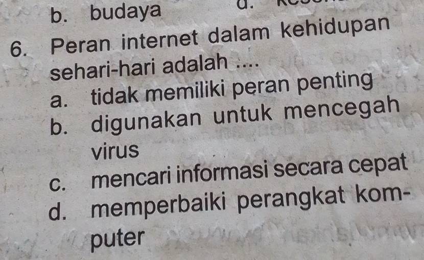 b. budaya
a .
6. Peran internet dalam kehidupan
sehari-hari adalah ....
a. tidak memiliki peran penting
b. digunakan untuk mencegah
virus
c. mencari informasi secara cepat
d. memperbaiki perangkat kom-
puter