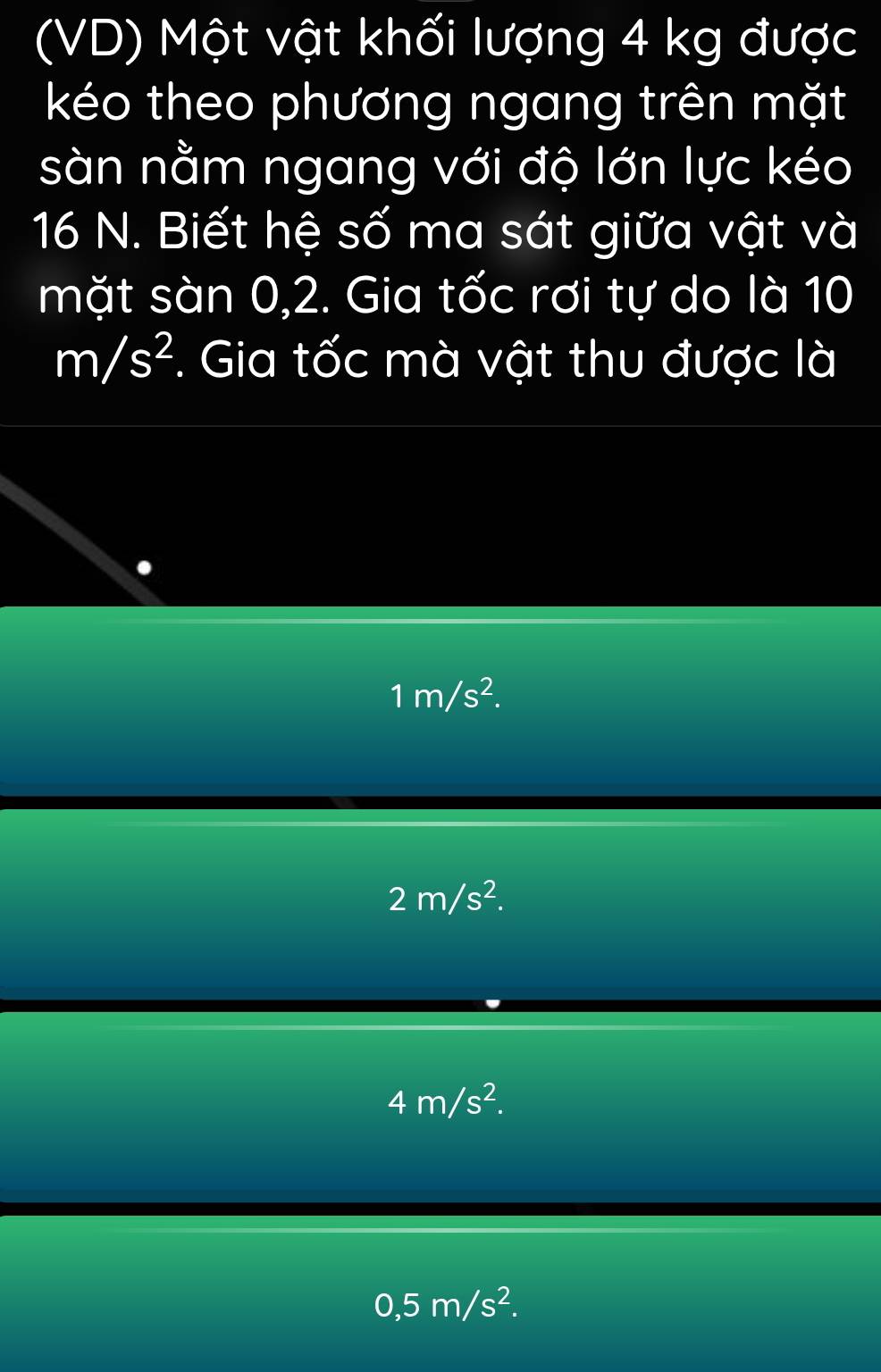 (VD) Một vật khối lượng 4 kg được
kéo theo phương ngang trên mặt
sàn nằm ngang với độ lớn lực kéo
16 N. Biết hệ số ma sát giữa vật và
mặt sàn 0, 2. Gia tốc rơi tự do là 10
m/s^2. Gia tốc mà vật thu được là
1m/s^2.
2m/s^2.
4m/s^2.
0,5m/s^2.