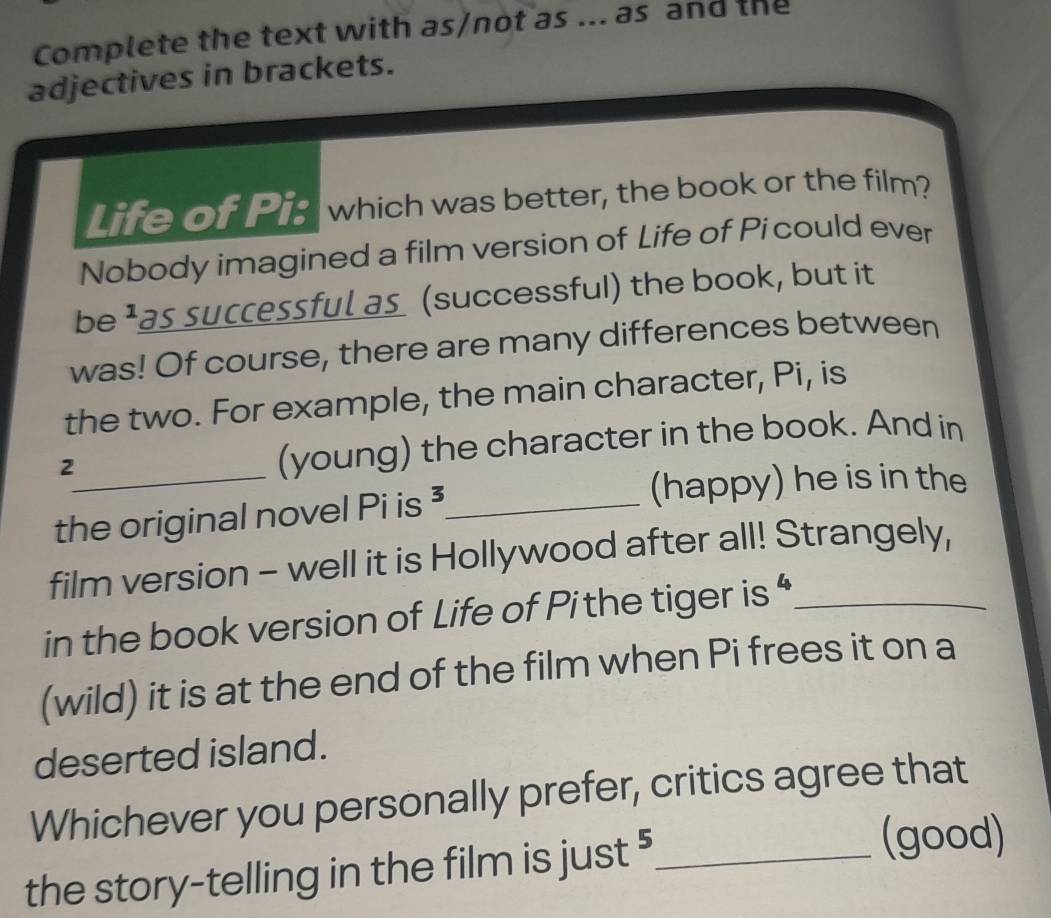 Complete the text with as/not as ... as and the 
adjectives in brackets. 
Life of Pi: which was better, the book or the film? 
Nobody imagined a film version of Life of Pi could ever 
be ¹as successful as (successful) the book, but it 
was! Of course, there are many differences between 
the two. For example, the main character, Pi, is 
_2 
(young) the character in the book. And in 
(happy) he is in the 
the original novel Pi is_ 
film version - well it is Hollywood after all! Strangely, 
in the book version of Life of Pithe tiger is “_ 
(wild) it is at the end of the film when Pi frees it on a 
deserted island. 
Whichever you personally prefer, critics agree that 
the story-telling in the film is just "_ 
(good)